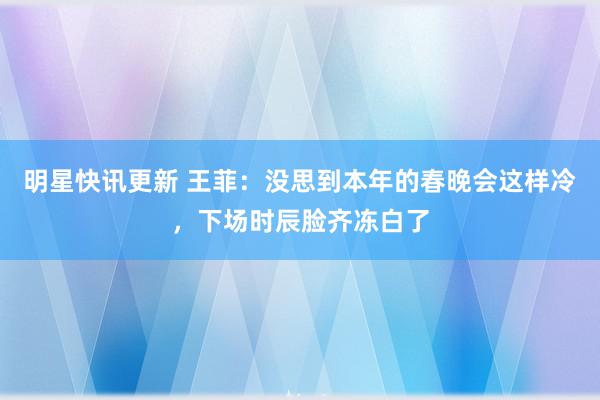 明星快讯更新 王菲：没思到本年的春晚会这样冷，下场时辰脸齐冻白了