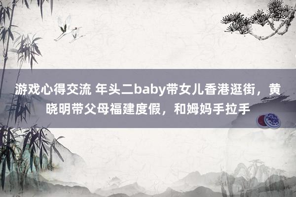 游戏心得交流 年头二baby带女儿香港逛街，黄晓明带父母福建度假，和姆妈手拉手