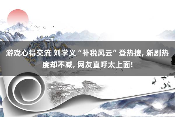 游戏心得交流 刘学义“补税风云”登热搜, 新剧热度却不减, 网友直呼太上面!