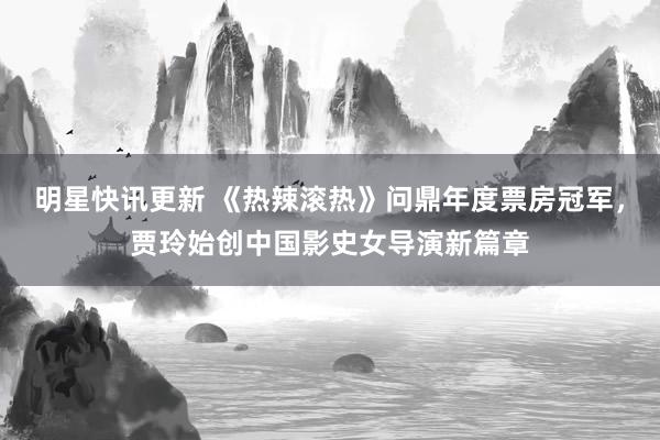 明星快讯更新 《热辣滚热》问鼎年度票房冠军，贾玲始创中国影史女导演新篇章