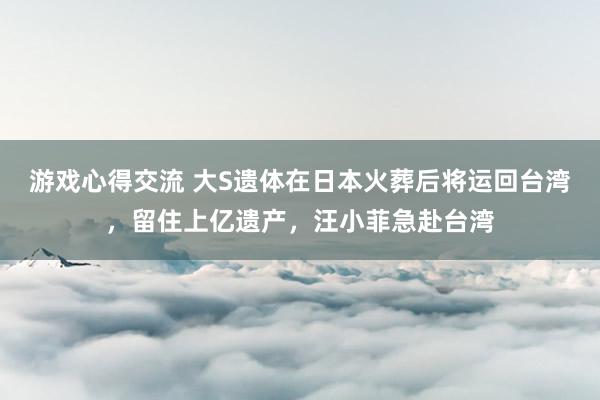 游戏心得交流 大S遗体在日本火葬后将运回台湾，留住上亿遗产，汪小菲急赴台湾