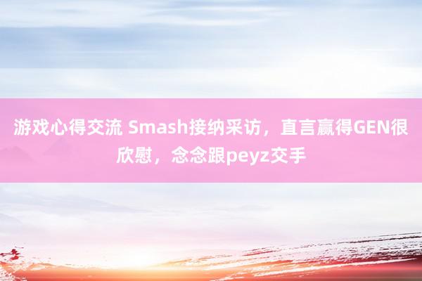 游戏心得交流 Smash接纳采访，直言赢得GEN很欣慰，念念跟peyz交手