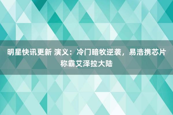 明星快讯更新 演义：冷门暗牧逆袭，易浩携芯片称霸艾泽拉大陆