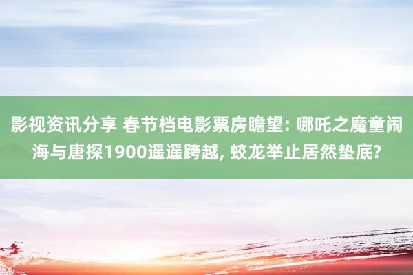 影视资讯分享 春节档电影票房瞻望: 哪吒之魔童闹海与唐探1900遥遥跨越, 蛟龙举止居然垫底?