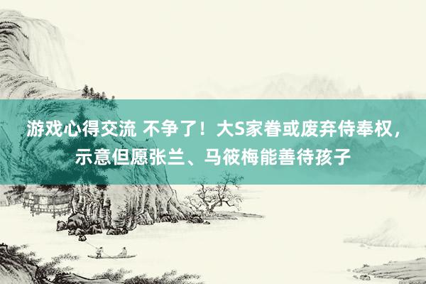 游戏心得交流 不争了！大S家眷或废弃侍奉权，示意但愿张兰、马筱梅能善待孩子