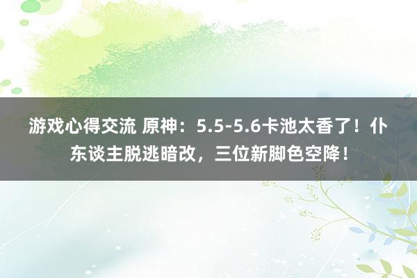 游戏心得交流 原神：5.5-5.6卡池太香了！仆东谈主脱逃暗改，三位新脚色空降！