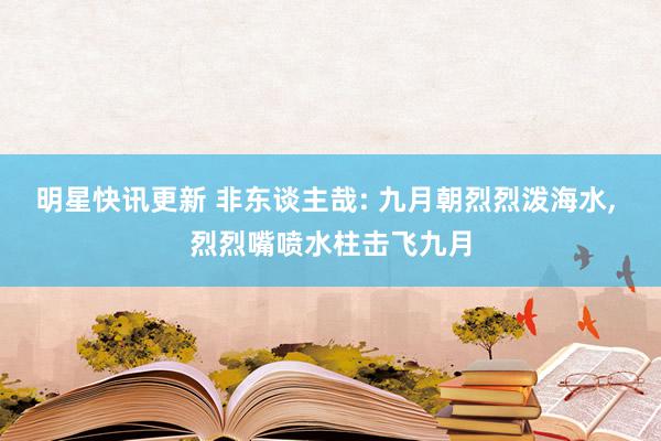 明星快讯更新 非东谈主哉: 九月朝烈烈泼海水, 烈烈嘴喷水柱击飞九月