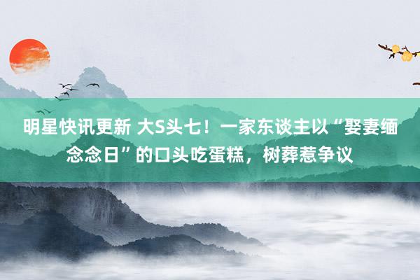 明星快讯更新 大S头七！一家东谈主以“娶妻缅念念日”的口头吃蛋糕，树葬惹争议