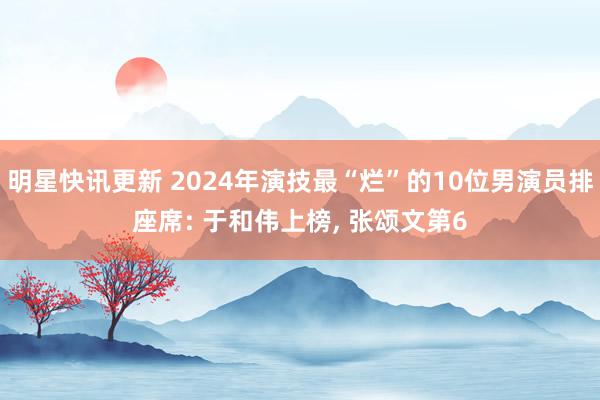 明星快讯更新 2024年演技最“烂”的10位男演员排座席: 于和伟上榜, 张颂文第6