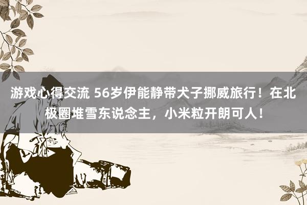 游戏心得交流 56岁伊能静带犬子挪威旅行！在北极圈堆雪东说念主，小米粒开朗可人！