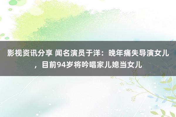 影视资讯分享 闻名演员于洋：晚年痛失导演女儿，目前94岁将吟唱家儿媳当女儿