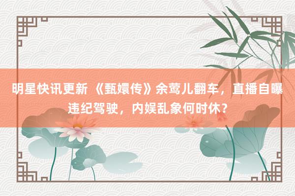 明星快讯更新 《甄嬛传》余莺儿翻车，直播自曝违纪驾驶，内娱乱象何时休？