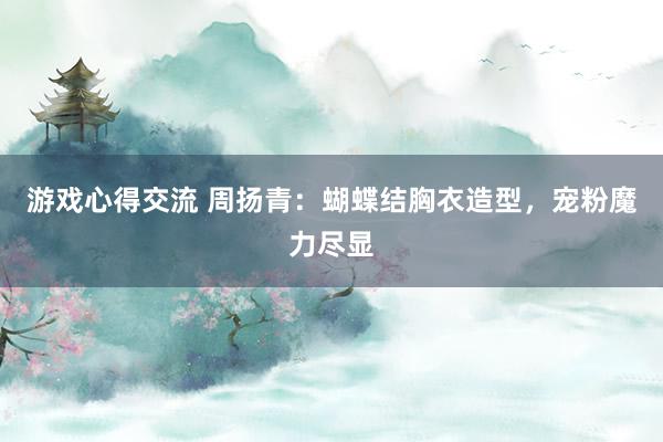 游戏心得交流 周扬青：蝴蝶结胸衣造型，宠粉魔力尽显