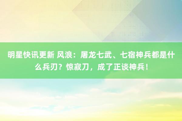 明星快讯更新 风浪：屠龙七武、七宿神兵都是什么兵刃？惊寂刀，成了正谈神兵！