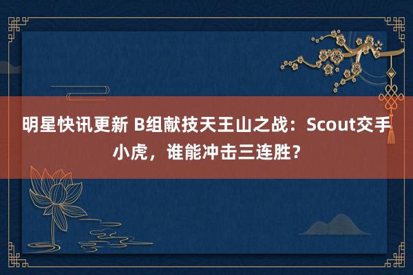 明星快讯更新 B组献技天王山之战：Scout交手小虎，谁能冲击三连胜？