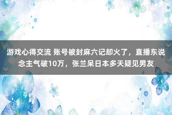 游戏心得交流 账号被封麻六记却火了，直播东说念主气破10万，张兰呆日本多天疑见男友