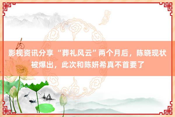 影视资讯分享 “葬礼风云”两个月后，陈晓现状被爆出，此次和陈妍希真不首要了