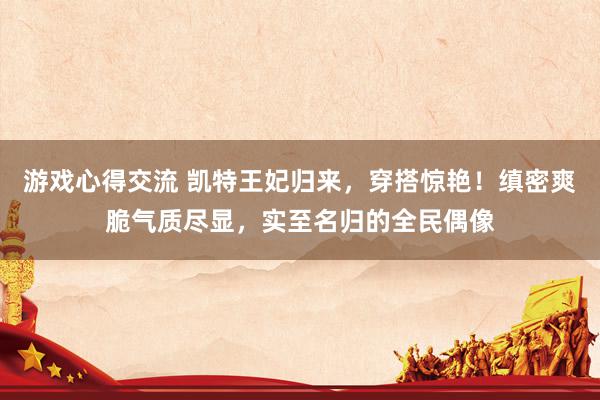 游戏心得交流 凯特王妃归来，穿搭惊艳！缜密爽脆气质尽显，实至名归的全民偶像