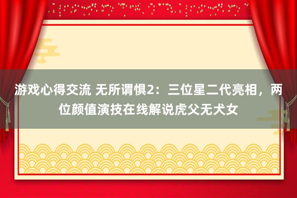 游戏心得交流 无所谓惧2：三位星二代亮相，两位颜值演技在线解说虎父无犬女