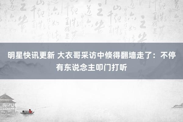 明星快讯更新 大衣哥采访中倏得翻墙走了：不停有东说念主叩门打听