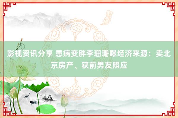 影视资讯分享 患病变胖李珊珊曝经济来源：卖北京房产、获前男友照应