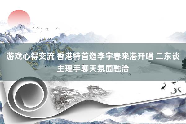 游戏心得交流 香港特首邀李宇春来港开唱 二东谈主理手聊天氛围融洽