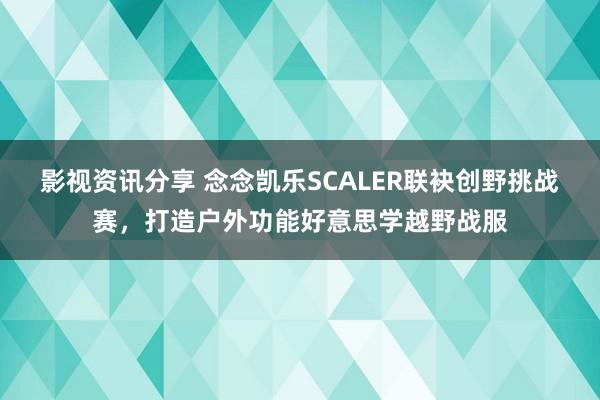 影视资讯分享 念念凯乐SCALER联袂创野挑战赛，打造户外功能好意思学越野战服