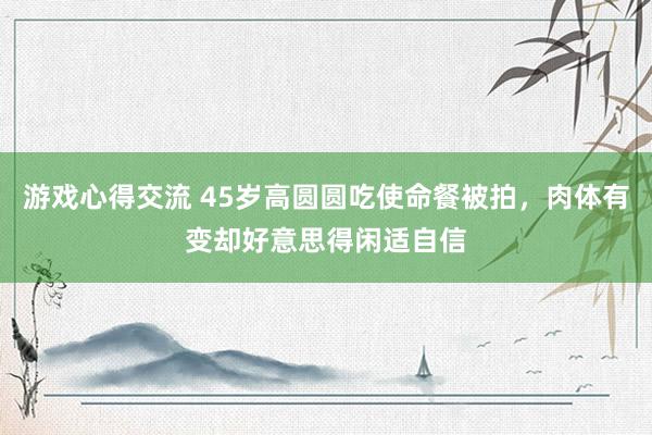 游戏心得交流 45岁高圆圆吃使命餐被拍，肉体有变却好意思得闲适自信