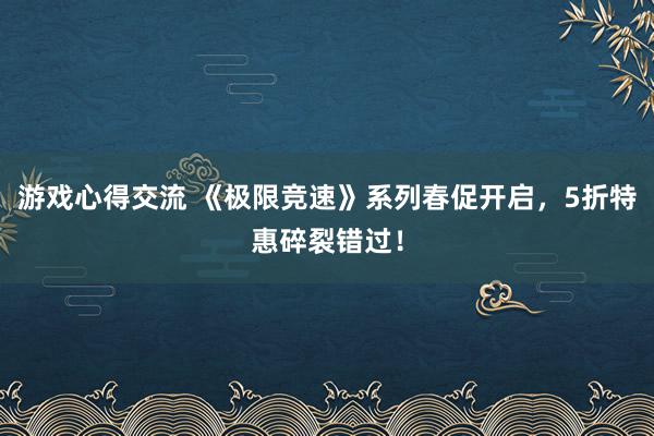 游戏心得交流 《极限竞速》系列春促开启，5折特惠碎裂错过！