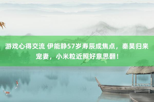 游戏心得交流 伊能静57岁寿辰成焦点，秦昊归来宠妻，小米粒近照好意思翻！