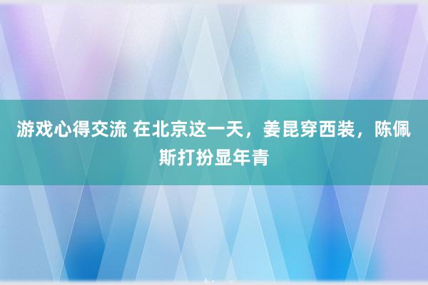 游戏心得交流 在北京这一天，姜昆穿西装，陈佩斯打扮显年青