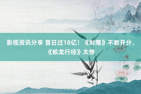 影视资讯分享 首日过18亿！《射雕》不敢开分，《蛟龙行径》太惨