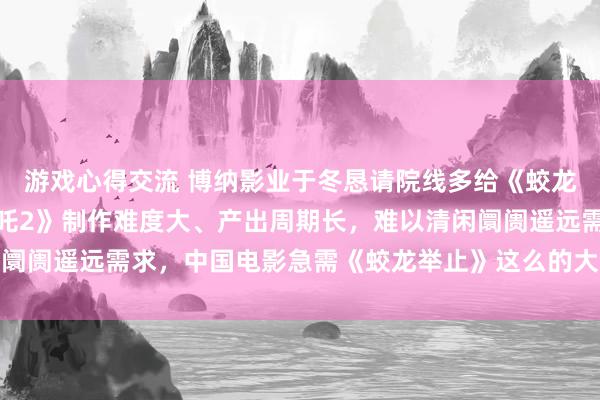 游戏心得交流 博纳影业于冬恳请院线多给《蛟龙举止》有用场次：《哪吒2》制作难度大、产出周期长，难以清闲阛阓遥远需求，中国电影急需《蛟龙举止》这么的大制作重工业电影