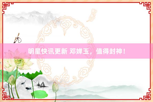 明星快讯更新 邓婵玉，值得封神！