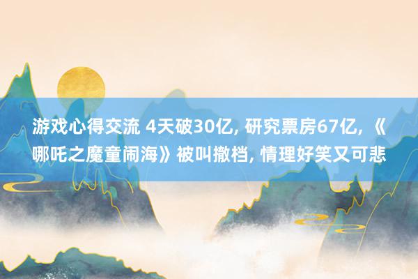 游戏心得交流 4天破30亿, 研究票房67亿, 《哪吒之魔童闹海》被叫撤档, 情理好笑又可悲