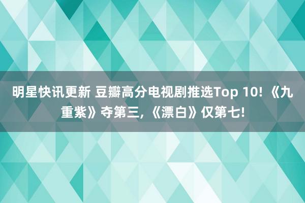 明星快讯更新 豆瓣高分电视剧推选Top 10! 《九重紫》夺第三, 《漂白》仅第七!