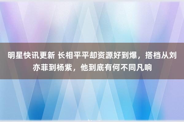 明星快讯更新 长相平平却资源好到爆，搭档从刘亦菲到杨紫，他到底有何不同凡响