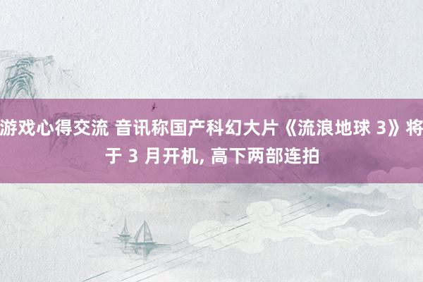 游戏心得交流 音讯称国产科幻大片《流浪地球 3》将于 3 月开机, 高下两部连拍