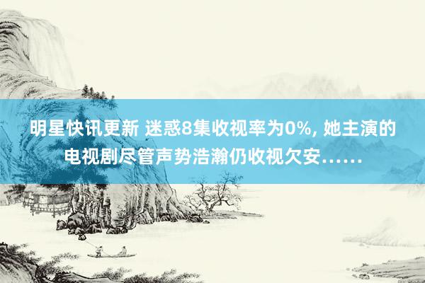 明星快讯更新 迷惑8集收视率为0%, 她主演的电视剧尽管声势浩瀚仍收视欠安……