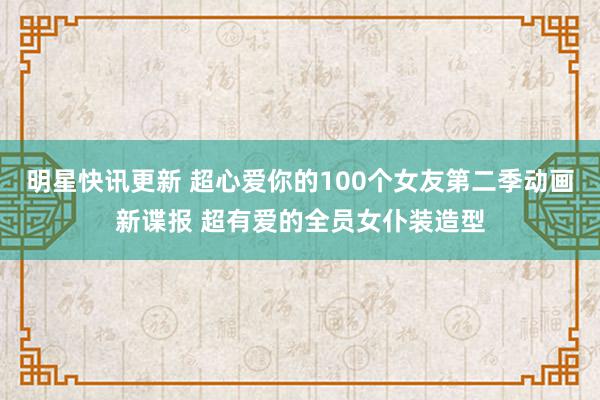 明星快讯更新 超心爱你的100个女友第二季动画新谍报 超有爱的全员女仆装造型