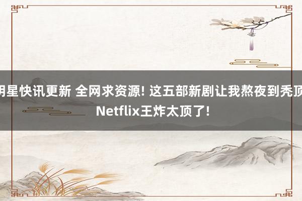 明星快讯更新 全网求资源! 这五部新剧让我熬夜到秃顶, Netflix王炸太顶了!