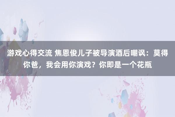 游戏心得交流 焦恩俊儿子被导演酒后嘲讽：莫得你爸，我会用你演戏？你即是一个花瓶