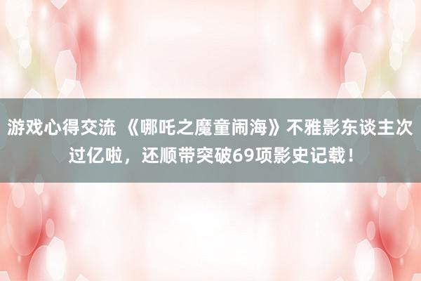 游戏心得交流 《哪吒之魔童闹海》不雅影东谈主次过亿啦，还顺带突破69项影史记载！