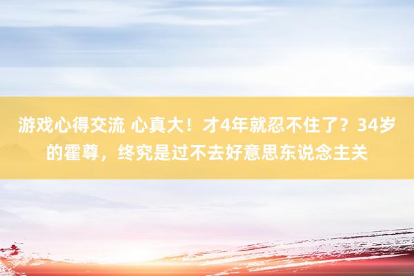 游戏心得交流 心真大！才4年就忍不住了？34岁的霍尊，终究是过不去好意思东说念主关