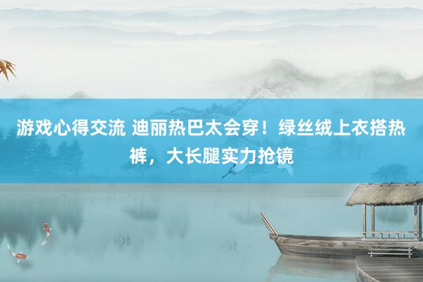 游戏心得交流 迪丽热巴太会穿！绿丝绒上衣搭热裤，大长腿实力抢镜