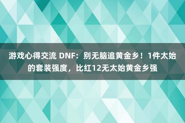 游戏心得交流 DNF：别无脑追黄金乡！1件太始的套装强度，比红12无太始黄金乡强