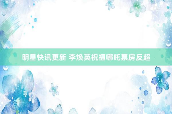 明星快讯更新 李焕英祝福哪吒票房反超