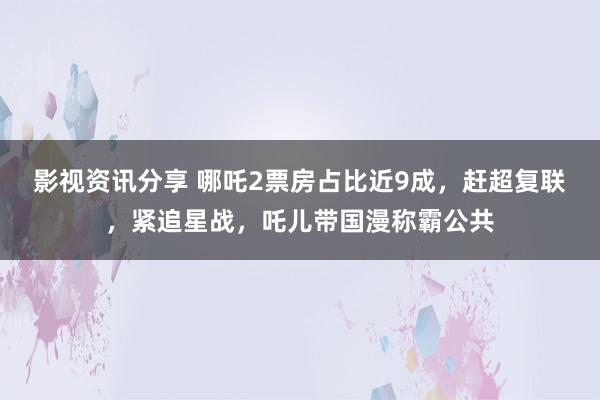 影视资讯分享 哪吒2票房占比近9成，赶超复联，紧追星战，吒儿带国漫称霸公共