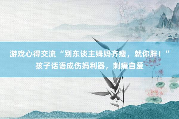 游戏心得交流 “别东谈主姆妈齐瘦，就你胖！”孩子话语成伤妈利器，刺痛自爱