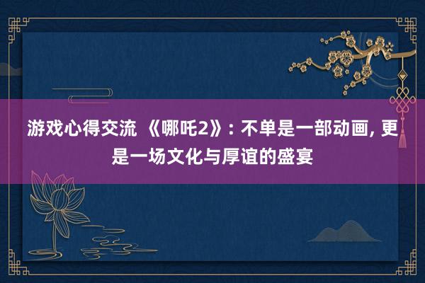 游戏心得交流 《哪吒2》: 不单是一部动画, 更是一场文化与厚谊的盛宴